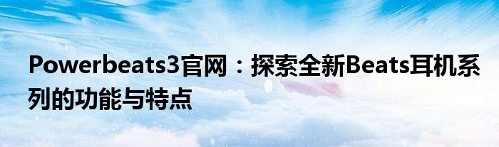 Powerbeats3官网：探索全新Beats耳机系列的功能与特点