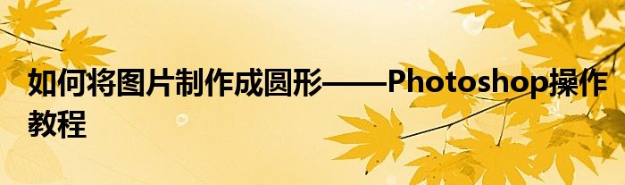 如何将图片制作成圆形——Photoshop操作教程