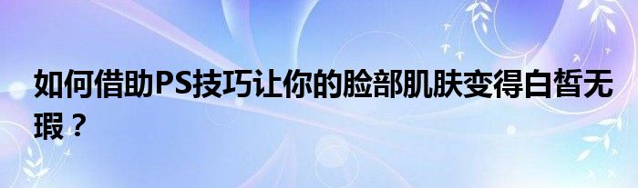 如何借助PS技巧让你的脸部肌肤变得白皙无瑕？