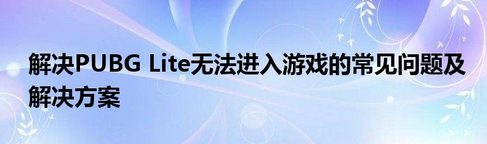 解决PUBG Lite无法进入游戏的常见问题及解决方案