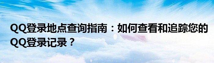 QQ登录地点查询指南：如何查看和追踪您的QQ登录记录？