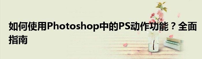 如何使用Photoshop中的PS动作功能？全面指南