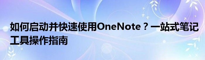如何启动并快速使用OneNote？一站式笔记工具操作指南