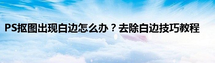 PS抠图出现白边怎么办？去除白边技巧教程