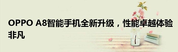 OPPO A8智能手机全新升级，性能卓越体验非凡