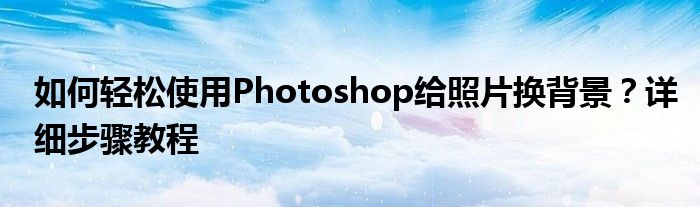 如何轻松使用Photoshop给照片换背景？详细步骤教程