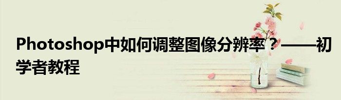 Photoshop中如何调整图像分辨率？——初学者教程