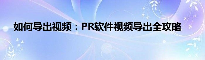 如何导出视频：PR软件视频导出全攻略