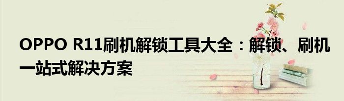 OPPO R11刷机解锁工具大全：解锁、刷机一站式解决方案