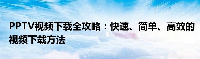 PPTV视频下载全攻略：快速、简单、高效的视频下载方法