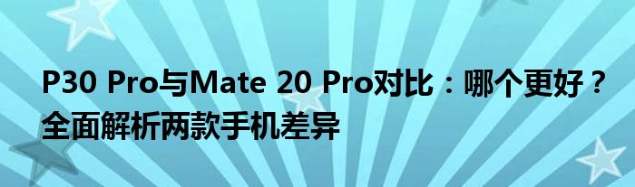 P30 Pro与Mate 20 Pro对比：哪个更好？全面解析两款手机差异