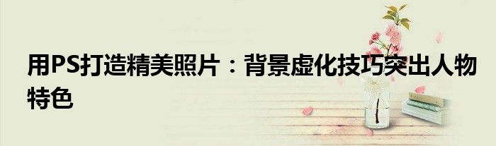 用PS打造精美照片：背景虚化技巧突出人物特色