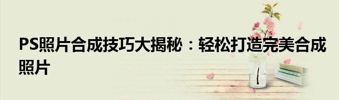 PS照片合成技巧大揭秘：轻松打造完美合成照片