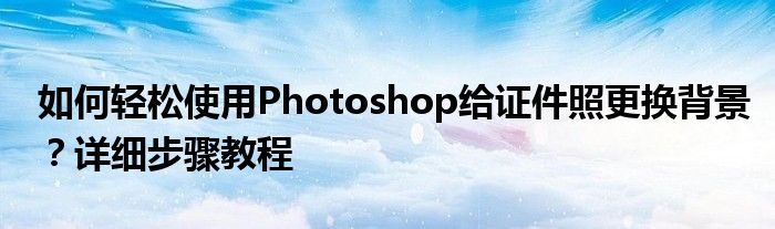 如何轻松使用Photoshop给证件照更换背景？详细步骤教程