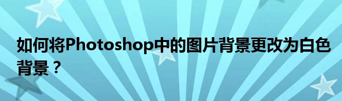 如何将Photoshop中的图片背景更改为白色背景？