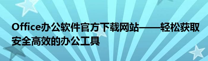 Office办公软件官方下载网站——轻松获取安全高效的办公工具