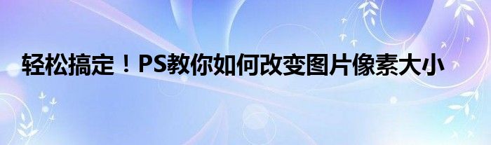 轻松搞定！PS教你如何改变图片像素大小