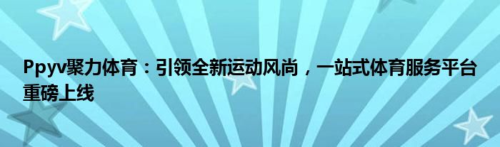 Ppyv聚力体育：引领全新运动风尚，一站式体育服务平台重磅上线