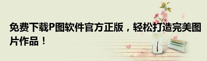 免费下载P图软件官方正版，轻松打造完美图片作品！