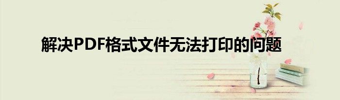 解决PDF格式文件无法打印的问题
