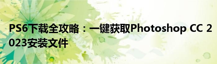 PS6下载全攻略：一键获取Photoshop CC 2023安装文件