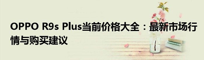 OPPO R9s Plus当前价格大全：最新市场行情与购买建议