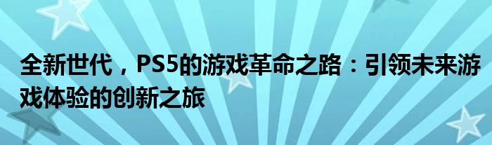 全新世代，PS5的游戏革命之路：引领未来游戏体验的创新之旅