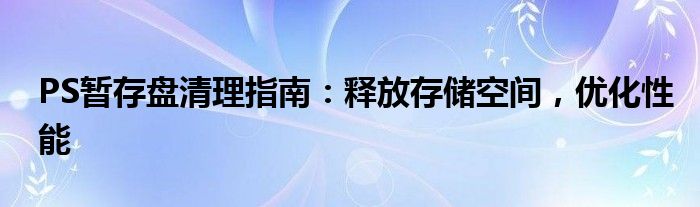 PS暂存盘清理指南：释放存储空间，优化性能