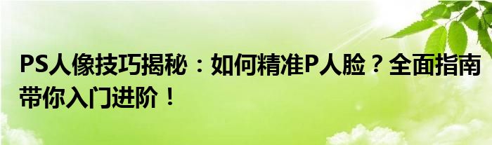 PS人像技巧揭秘：如何精准P人脸？全面指南带你入门进阶！
