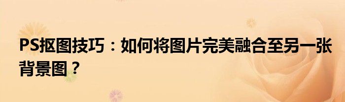 PS抠图技巧：如何将图片完美融合至另一张背景图？