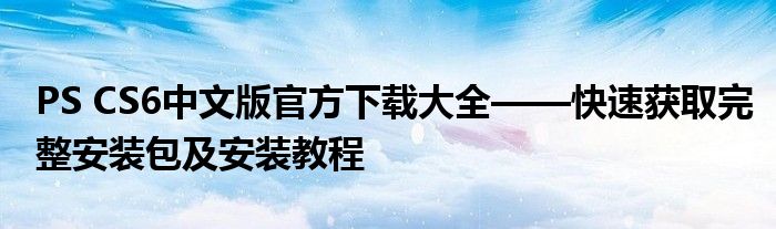 PS CS6中文版官方下载大全——快速获取完整安装包及安装教程