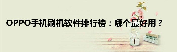 OPPO手机刷机软件排行榜：哪个最好用？