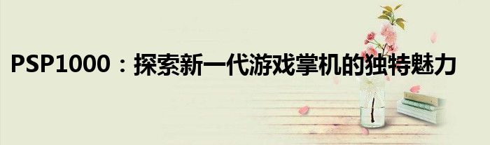 PSP1000：探索新一代游戏掌机的独特魅力