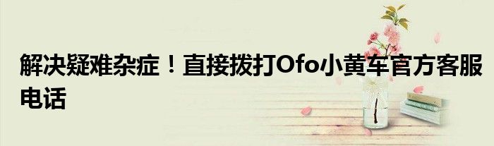 解决疑难杂症！直接拨打Ofo小黄车官方客服电话