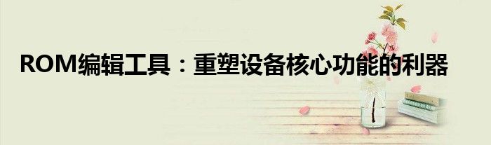 ROM编辑工具：重塑设备核心功能的利器