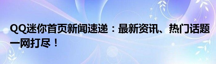 QQ迷你首页新闻速递：最新资讯、热门话题一网打尽！