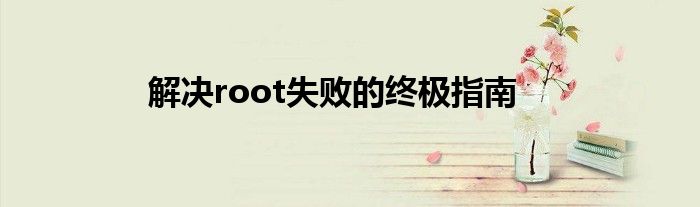 解决root失败的终极指南
