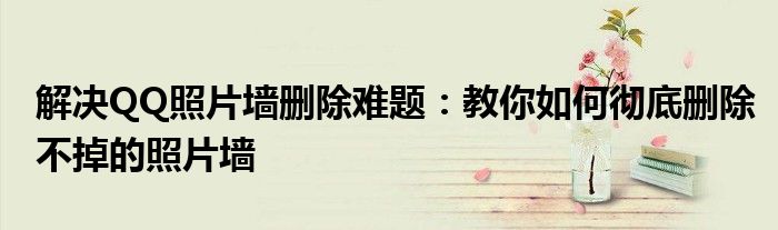 解决QQ照片墙删除难题：教你如何彻底删除不掉的照片墙
