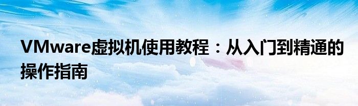 VMware虚拟机使用教程：从入门到精通的操作指南