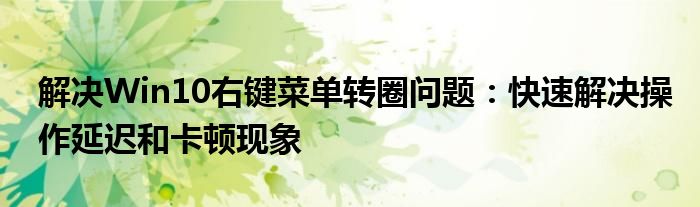 解决Win10右键菜单转圈问题：快速解决操作延迟和卡顿现象