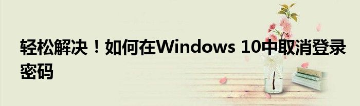 轻松解决！如何在Windows 10中取消登录密码