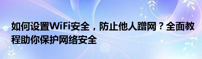 如何设置WiFi安全，防止他人蹭网？全面教程助你保护网络安全