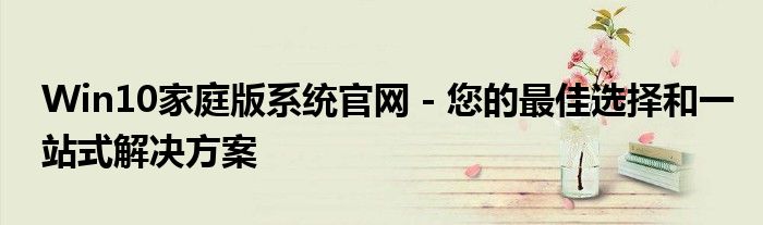 Win10家庭版系统官网 - 您的最佳选择和一站式解决方案