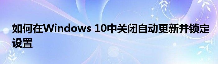 如何在Windows 10中关闭自动更新并锁定设置