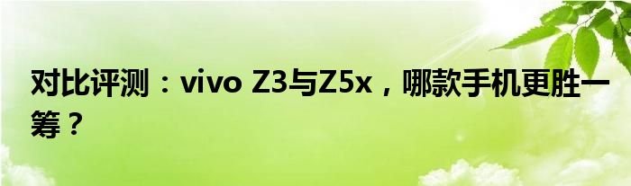 对比评测：vivo Z3与Z5x，哪款手机更胜一筹？