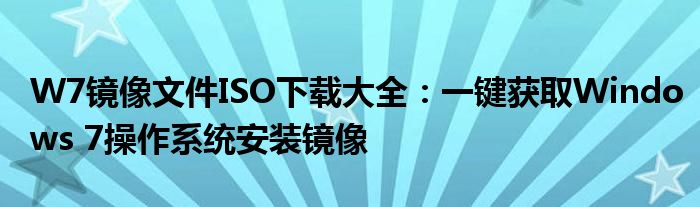 W7镜像文件ISO下载大全：一键获取Windows 7操作系统安装镜像
