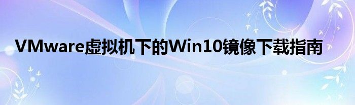 VMware虚拟机下的Win10镜像下载指南