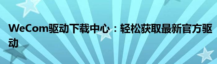 WeCom驱动下载中心：轻松获取最新官方驱动