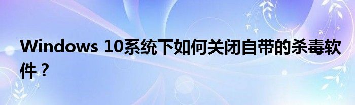 Windows 10系统下如何关闭自带的杀毒软件？