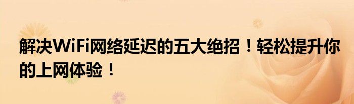 解决WiFi网络延迟的五大绝招！轻松提升你的上网体验！